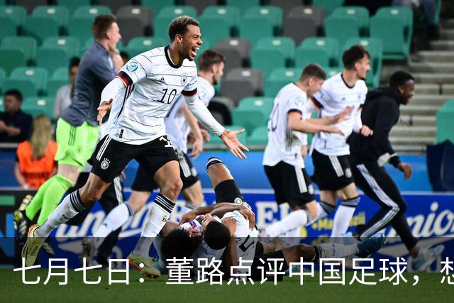 七月七日：董路点评中国足球，想冲出亚洲，要学习佛得角的3大关键所在，才能实现真正突破